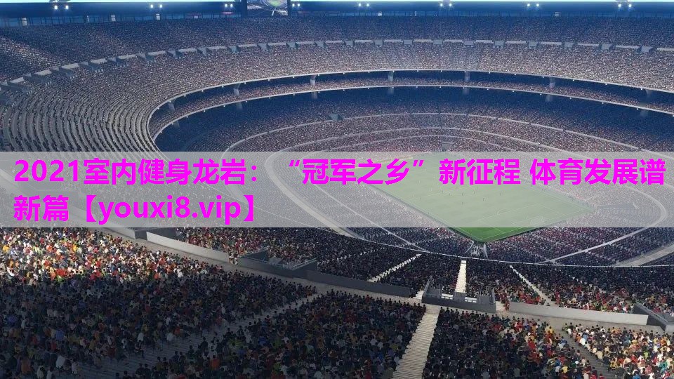 2021室内健身龙岩：“冠军之乡”新征程 体育发展谱新篇